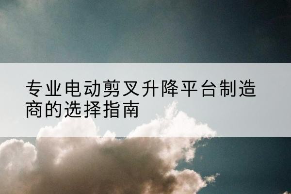 大姚电动剪叉升降平台厂家-专业电动剪叉升降平台制造商的选择指南