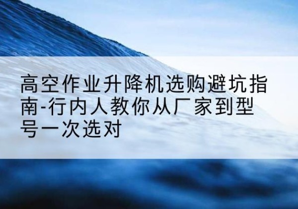 大姚升降平台厂家-高空作业升降机选购避坑指南-行内人教你从厂家到型号一次选对