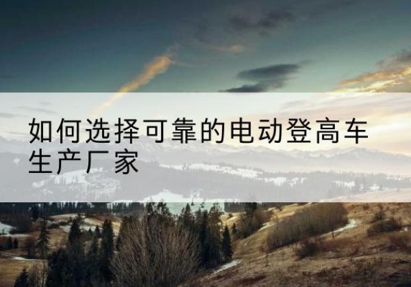 大姚电动登高车厂家-如何选择可靠的电动登高车生产厂家
