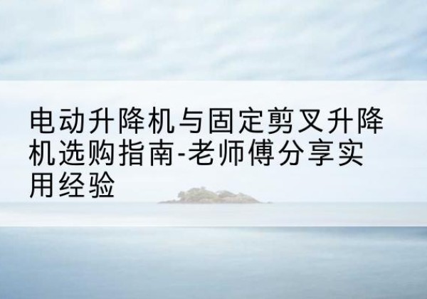 大姚电动升降机怎么选-电动升降机与固定剪叉升降机选购指南-老师傅分享实用经验