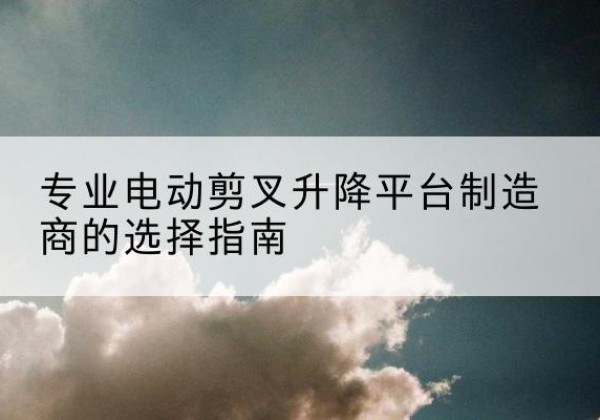 大姚电动剪叉升降平台厂家-专业电动剪叉升降平台制造商的选择指南